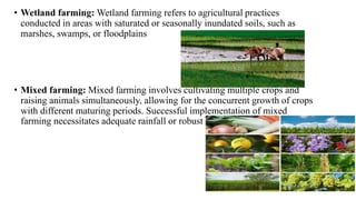 • Wetland farming: Wetland farming refers to agricultural practices
conducted in areas with saturated or seasonally inundated soils, such as
marshes, swamps, or floodplains
• Mixed farming: Mixed farming involves cultivating multiple crops and
raising animals simultaneously, allowing for the concurrent growth of crops
with different maturing periods. Successful implementation of mixed
farming necessitates adequate rainfall or robust irrigation facilities
 