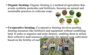 • Organic farming: Organic farming is a method of agriculture that
avoids synthetic pesticides and fertilizers, focusing on natural and
sustainable practices to cultivate crops.
• Co-operative farming: Co-operative farming involves pooling
farming resources like fertilizers and equipment without combining
land. It seeks to organize and unite farmers, enabling them to utilize
their collective land resources efficiently for optimal crop cultivation
based on the fertility of each plot.
 