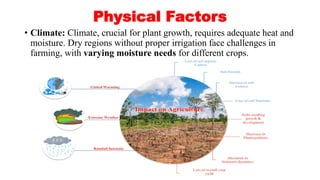 Physical Factors
• Climate: Climate, crucial for plant growth, requires adequate heat and
moisture. Dry regions without proper irrigation face challenges in
farming, with varying moisture needs for different crops.
 