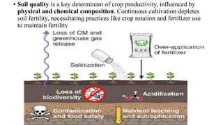• Soil quality is a key determinant of crop productivity, influenced by
physical and chemical composition. Continuous cultivation depletes
soil fertility, necessitating practices like crop rotation and fertilizer use
to maintain fertility
 