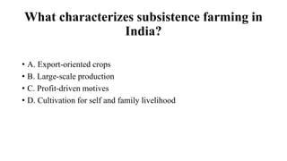 What characterizes subsistence farming in
India?
• A. Export-oriented crops
• B. Large-scale production
• C. Profit-driven motives
• D. Cultivation for self and family livelihood
 