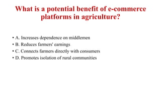 What is a potential benefit of e-commerce
platforms in agriculture?
• A. Increases dependence on middlemen
• B. Reduces farmers' earnings
• C. Connects farmers directly with consumers
• D. Promotes isolation of rural communities
 