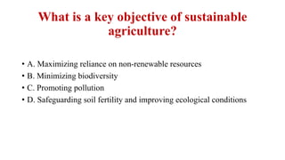 What is a key objective of sustainable
agriculture?
• A. Maximizing reliance on non-renewable resources
• B. Minimizing biodiversity
• C. Promoting pollution
• D. Safeguarding soil fertility and improving ecological conditions
 