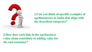 1.Can you think of specific examples of
agribusinesses in India that align with
the described categories?
2.How does each link in the agribusiness
value chain contribute to adding value for
the end consumer?
 