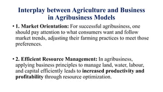 Interplay between Agriculture and Business
in Agribusiness Models
• 1. Market Orientation: For successful agribusiness, one
should pay attention to what consumers want and follow
market trends, adjusting their farming practices to meet those
preferences.
• 2. Efficient Resource Management: In agribusiness,
applying business principles to manage land, water, labour,
and capital efficiently leads to increased productivity and
profitability through resource optimization.
 