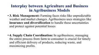 Interplay between Agriculture and Business
in Agribusiness Models
• 3. Risk Management: Farming faces risks like unpredictable
weather and market changes. Agribusiness uses strategies like
insurance and diversification to handle these uncertainties
and protect against potential losses
• 4. Supply Chain Coordination: In agribusiness, managing
the entire process from farm to consumer is crucial for timely
and efficient delivery of products, reducing waste, and
maximizing profits.
 