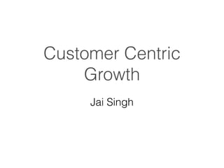 Customer Centric
Growth
Jai Singh
 