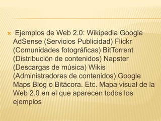     Ejemplos de Web 2.0: Wikipedia Google
    AdSense (Servicios Publicidad) Flickr
    (Comunidades fotográficas) BitTorrent
    (Distribución de contenidos) Napster
    (Descargas de música) Wikis
    (Administradores de contenidos) Google
    Maps Blog o Bitácora. Etc. Mapa visual de la
    Web 2.0 en el que aparecen todos los
    ejemplos
 