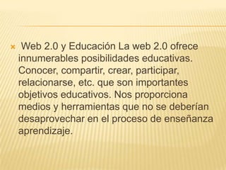     Web 2.0 y Educación La web 2.0 ofrece
    innumerables posibilidades educativas.
    Conocer, compartir, crear, participar,
    relacionarse, etc. que son importantes
    objetivos educativos. Nos proporciona
    medios y herramientas que no se deberían
    desaprovechar en el proceso de enseñanza
    aprendizaje.
 