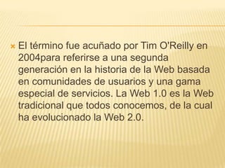    El término fue acuñado por Tim O'Reilly en
    2004para referirse a una segunda
    generación en la historia de la Web basada
    en comunidades de usuarios y una gama
    especial de servicios. La Web 1.0 es la Web
    tradicional que todos conocemos, de la cual
    ha evolucionado la Web 2.0.
 