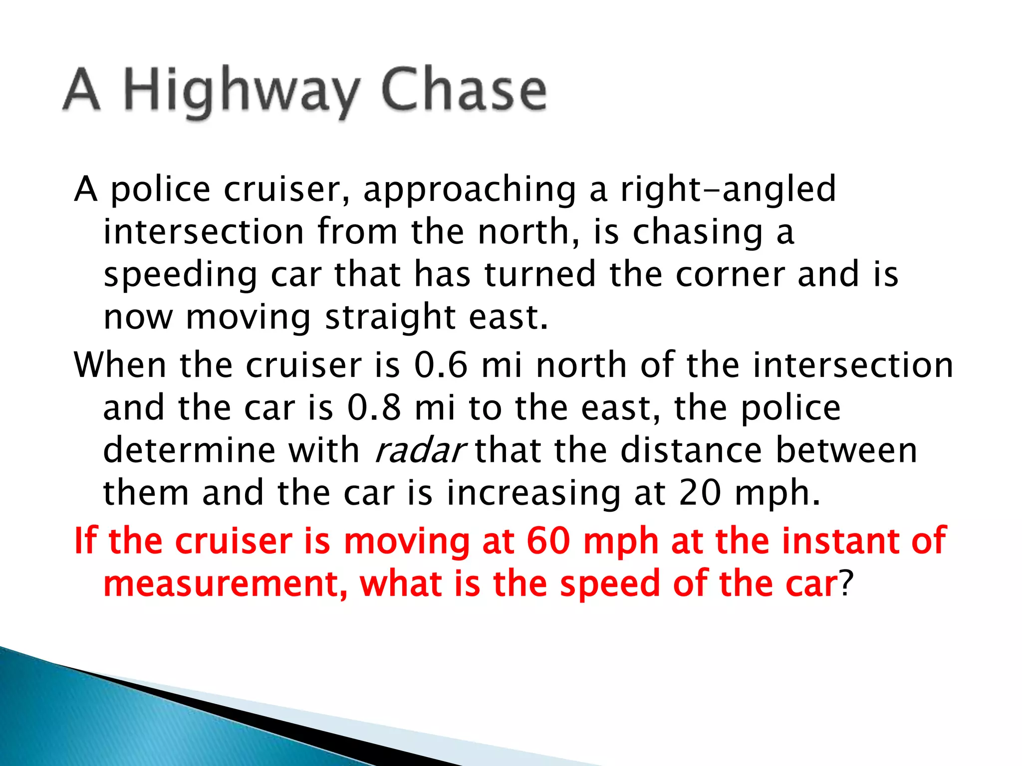 A police cruiser, approaching a right-angled
intersection from the north, is chasing a
speeding car that has turned the corner and is
now moving straight east.
When the cruiser is 0.6 mi north of the intersection
and the car is 0.8 mi to the east, the police
determine with radar that the distance between
them and the car is increasing at 20 mph.
If the cruiser is moving at 60 mph at the instant of
measurement, what is the speed of the car?
 