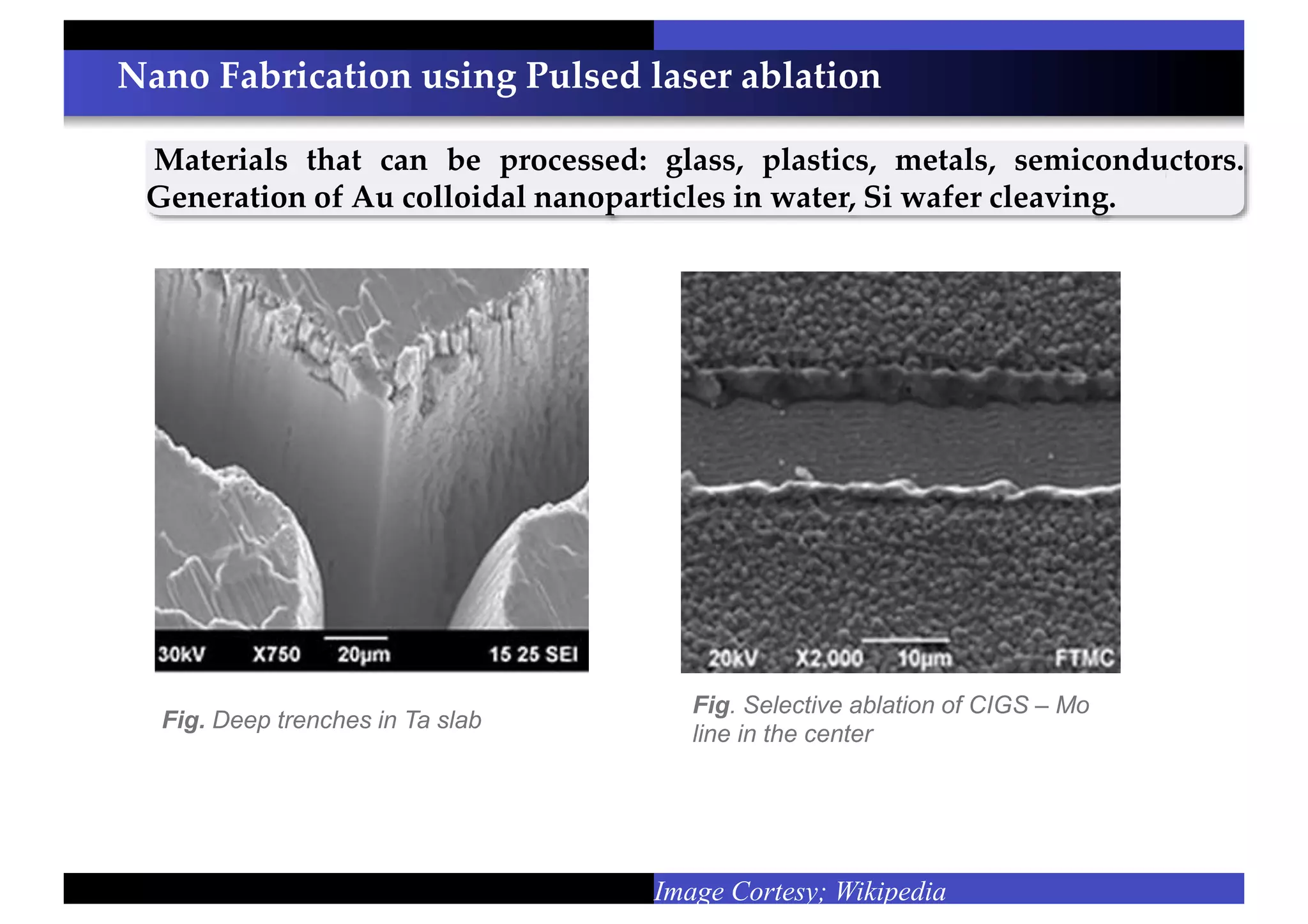Nano Fabrication using Pulsed laser ablation
Materials that can be processed: glass, plastics, metals, semiconductors.
Generation of Au colloidal nanoparticles in water, Si wafer cleaving.
Image Cortesy; Wikipedia
Fig. Selective ablation of CIGS – Mo
line in the center
Fig. Deep trenches in Ta slab
 