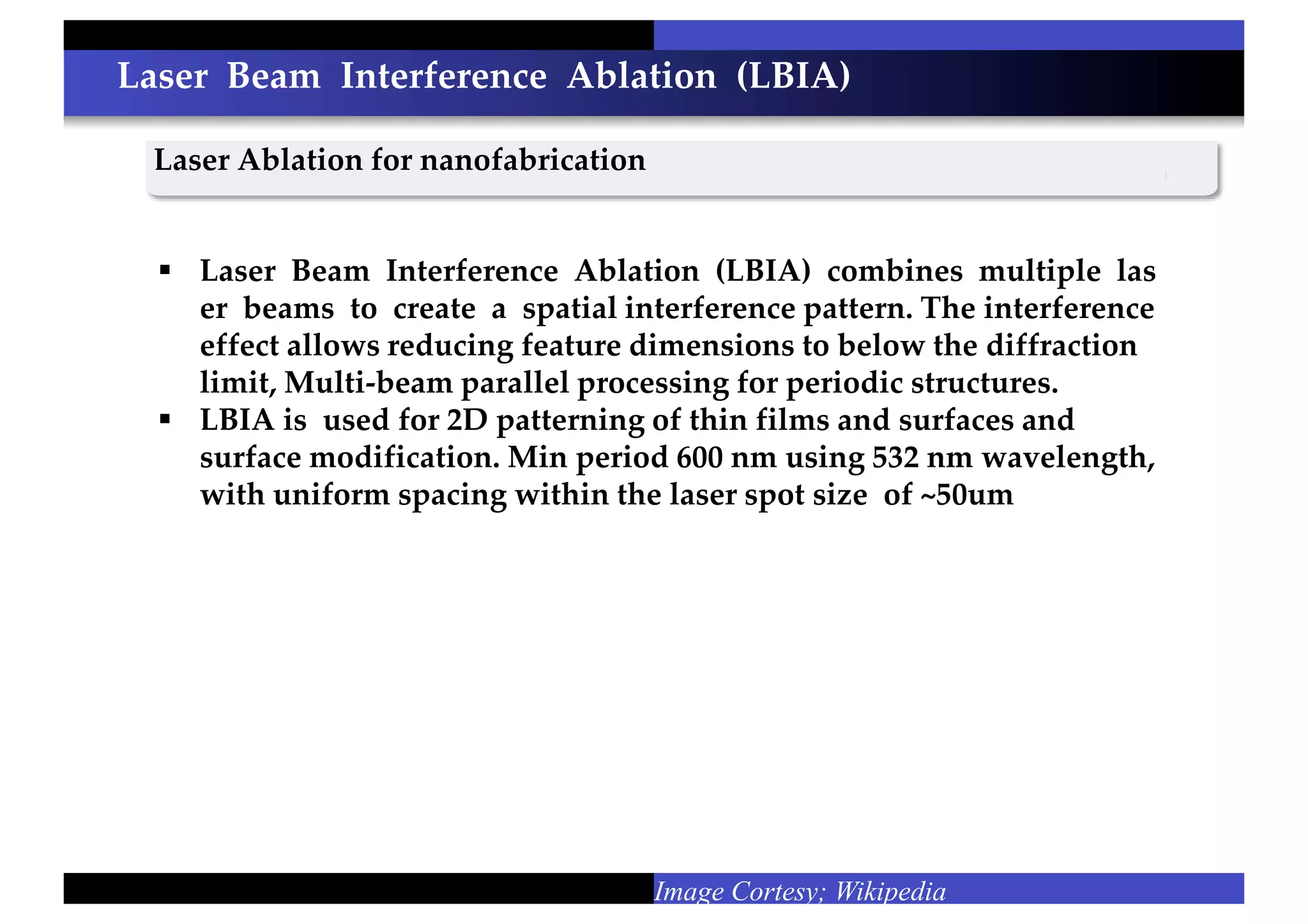 Laser Beam Interference Ablation (LBIA)
Laser Ablation for nanofabrication
Image Cortesy; Wikipedia
 Laser Beam Interference Ablation (LBIA) combines multiple las
er beams to create a spatial interference pattern. The interference
effect allows reducing feature dimensions to below the diffraction
limit, Multi-beam parallel processing for periodic structures.
 LBIA is used for 2D patterning of thin films and surfaces and
surface modification. Min period 600 nm using 532 nm wavelength,
with uniform spacing within the laser spot size of ~50um
 