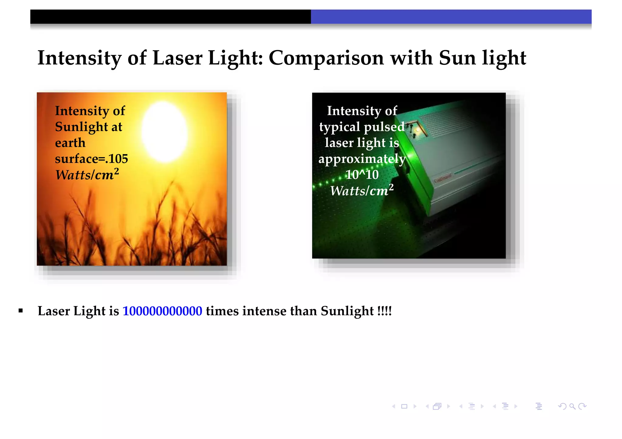 Intensity of Laser Light: Comparison with Sun light
Intensity of
Sunlight at
earth
surface=.105
Watts/𝒄𝒎 𝟐
Intensity of
typical pulsed
laser light is
approximately
10^10
Watts/𝒄𝒎 𝟐
 Laser Light is 100000000000 times intense than Sunlight !!!!
 