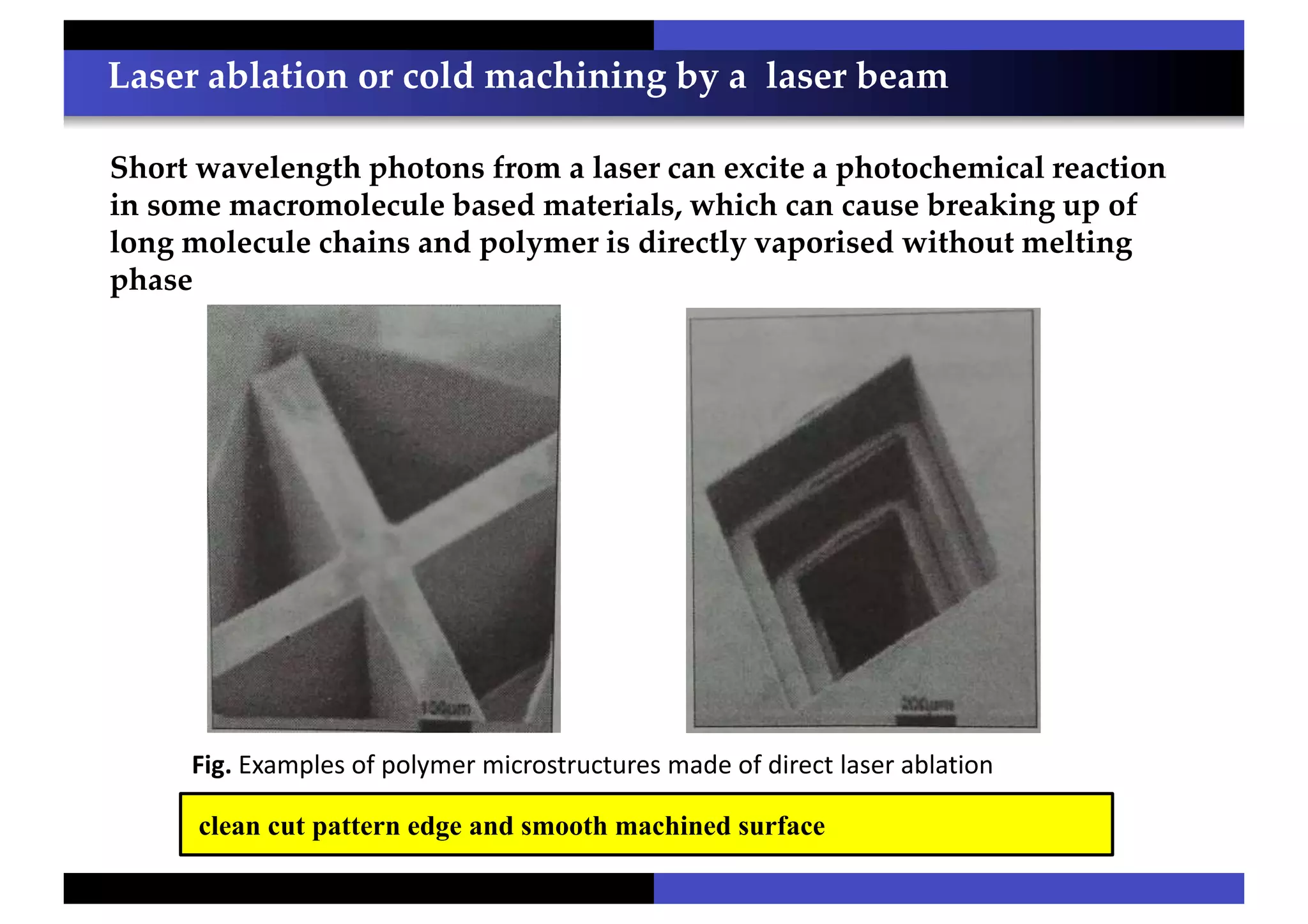 Laser ablation or cold machining by a laser beam
clean cut pattern edge and smooth machined surface
Short wavelength photons from a laser can excite a photochemical reaction
in some macromolecule based materials, which can cause breaking up of
long molecule chains and polymer is directly vaporised without melting
phase
Fig. Examples of polymer microstructures made of direct laser ablation
 