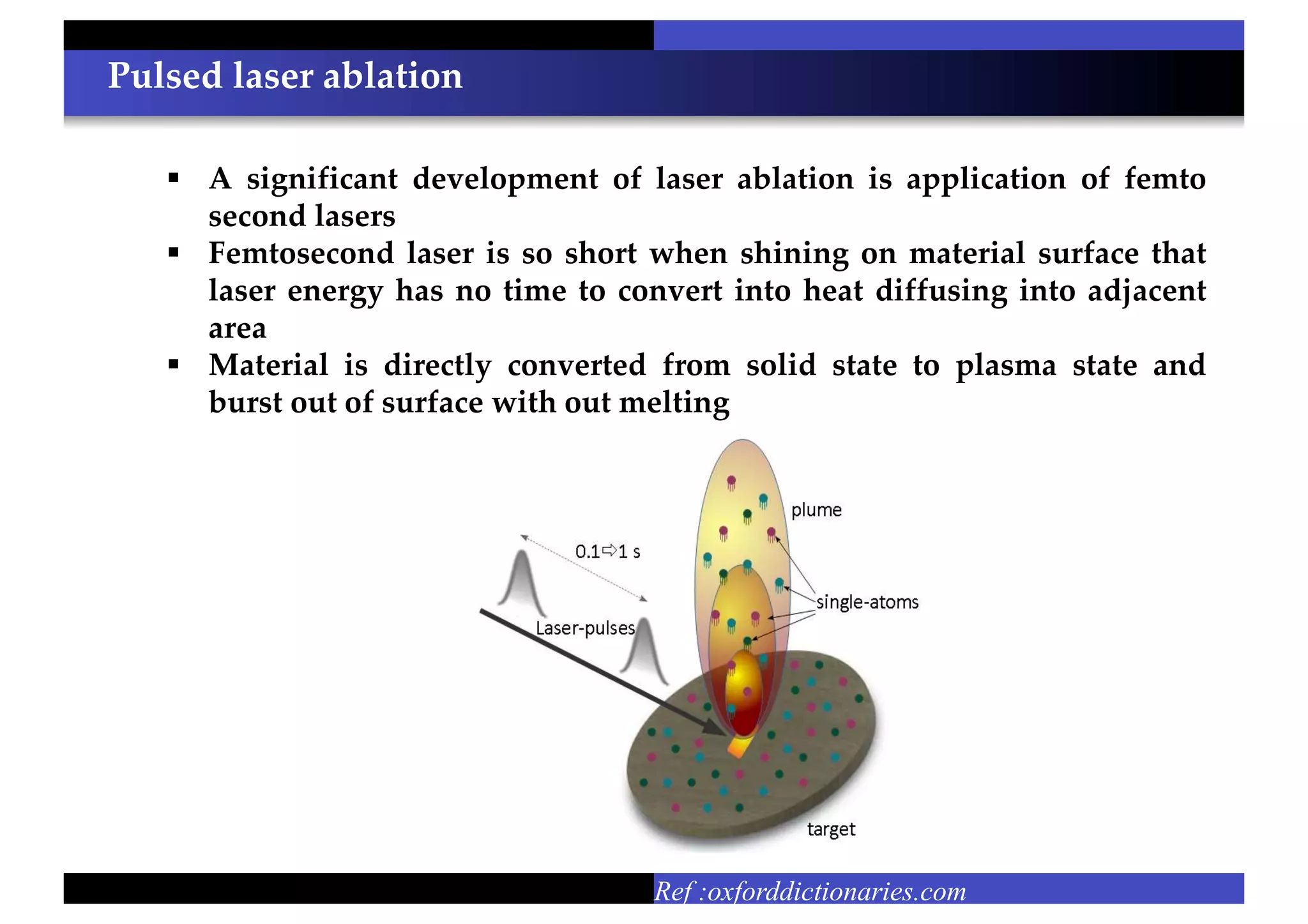 Pulsed laser ablation
Ref :oxforddictionaries.com
 A significant development of laser ablation is application of femto
second lasers
 Femtosecond laser is so short when shining on material surface that
laser energy has no time to convert into heat diffusing into adjacent
area
 Material is directly converted from solid state to plasma state and
burst out of surface with out melting
 