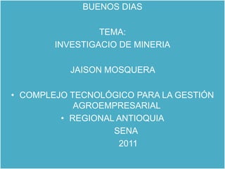 BUENOS DIAS  TEMA: INVESTIGACIO DE MINERIA JAISON MOSQUERA  COMPLEJO TECNOLÓGICO PARA LA GESTIÓN AGROEMPRESARIAL REGIONAL ANTIOQUIA            SENA               2011 