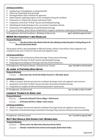 Page 3 of 4
Job Responsibilities :
 Leading team of draughtsmen working AutoCAD
 Follow up Preparing of shop drawings
 Solving problems with consultant for approvals
 Supervising the updating progress of site working& solving site problems
 Preparation of Utilities Plan, Details And Road Profile,
 Preparation of the final “As Built” layouts and Detailing Drawings.
 Submitting the finalized design to the concerned to Consultant officials.
 Preparation of Firefighting layouts and Detailing Drawings.
 Layout of Sanitary ,Sewer, Storm, PotableWater, Irrigation And Roads, Landscaping And Hardscaping
Sr.Draughtsman And Cad Coordinator (Building Architectural) April’ 28/2010 to July’16/2011
BESIX (SIX CONSTRUCT ) ABU DHABI,UAE
ProjectsWorked.
8th.project : - Cleveland ClinicAbu Dhabi.AWorld-ClassMultispecialty Hospitalis TakingShapeinAl
Maryah Island AbuDhabi
The hospital will be a 364 (expandable to 490) bed facility,withfive clinicalfloors, three diagnostic and
treatment levels, and 13 floorsof criticaland acute inpatient units.
JobResponsibilities:
 Preparation of the architectureral shop drawings. Using contract drawings
 Preparation of the final “As Built” layouts and Detailing Drawings.
 Preparing Survey Setting out Drawings And Plan, Section Details etc...
Sr.Draughtsman And Cad Coordinator (Infrastructure Tunnel) June’ 28/2009 to Feb’18/2010
AL JABER & PARTNERS, DOHA QATAR
ProjectsWorked.
7th.project :- EducationCity-North SiteUtility Tunnel5.5 KM, Doha Qatar
JobResponsibilities:
 Ability to prepare internal and external coordinates drawings forthe site engineers and surveyors
 preparation of the final “As Built” layouts and other documents./Detailed drawing
 Preparation of complete Architectural drawing standard requirements.
Sr. Draughtsman (Architectural) Sep’ 12/2006 to Mar’13/2009
LARSEN & TOUBRO LTD. DUBAI .UAE
ProjectsWorked.
6th.project :- Jumairha Island(35 Showvillage+ Club house)
5th.project :- Al Furjaan(8 Show village+ sales center)
JobResponsibilities:
 Ability to prepare internal and external coordinates drawings forthe site engineers and surveyors
 Preparation of Detailed drawing, Presentation Drawings, Plans, Sections, Elevations,Staircase detailing.
Draughtsman (Infrastructure) Dec’ 26/2005 to Aug’20/2006
MOTT MAC DONALD, ENG CONSULTANT. MUMBAI.INDA
ProjectsWorked.
4th.project : - Ebene cybercity,Mauritius,BusinessParks.India,
3rd.project : - Ramky residentialand commercialcomplex,Hyderabad.India,
 