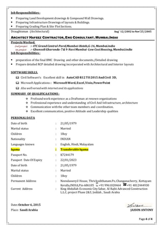 Page 4 of 4
JobResponsibilities:
 Preparing Land Development drawings & Compound Wall Drawings.
 Preparing Infrastructure Drawings of layouts & Buildings.
 Preparing Grading Plan & Site PlotSections.
Draughtsman (Architectural) Aug’ 12/2002 to Nov’25/2005
ARCHITECT HAFEEZ CONTRACTOR, ENG CONSULTANT. MUMBAI.INDAI
ProjectsWorked.
2nd.project :- ITC Grand Central-Parel,Mumbai-Hotels,G-16,Mumbai.india
1st.project :- Ghansoli Gharonda-7& 9-NaviMumbai -Low CostHousing,Mumbai.india
JobResponsibilities:
 preparation of the final BMC Drawing and other documents./Detailed drawing
 Prepare detailed RCP detailed drawing incorporated with Architectural and Interior layouts
SOFTWARE SKILLS.
 Civil Software’s: Excellent skill in AutoCAD R12TO2015AndCivil 3D,
 MicrosoftApplications : MicrosoftWord,Excel,Visio,PowerPoint
 Also wellversedwith internetand itsapplications
SUMMARY OF QUALIFICAATIONS :
 Profoundworkexperience as a Draftsman at renown organizations
 Professional experience and understanding of Civil And Infrastructure, architecture
 Communication withthe other team members and coordination.
 Excellent communication, positive Attitude and Leadership qualities
PERSONALDATA
Date of birth : 21/05/1979
Marital status : Married
Children : 1Boy
Nationality : INDIAN
Languages known : English, Hindi, Malayalam
Iqama : TransferableIqama
Passport No. : K7244179
Passport Date Of Expiry : 22/01/2023
Date of birth : 21/05/1979
Marital status : Married
Children : 1Boy
Permanent Address : Neendasseryil House, Thrickodithanam.Po,Changanacherry, Kottayam
Keralla,INDIA,Pin-686105 +91 9961020464 +91 4812444930
Current Address : King Abdullah Economic City Sabar, Al Rajhi Advanced Construction
L.L.C. project Phase 2&3, Jeddah , Saudi Arabia
Date: October 6, 2015
Place: Saudi Arabia JAISON ANTONY
 