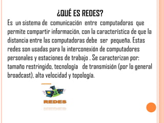 ¿QUÉ ES REDES?
Es un sistema de comunicación entre computadoras que
permite compartir información, con la característica de que la
distancia entre las computadoras debe ser pequeña. Estas
redes son usadas para la interconexión de computadores
personales y estaciones de trabajo . Se caracterizan por:
tamaño restringido, tecnología de transmisión (por lo general
broadcast), alta velocidad y topología.
 