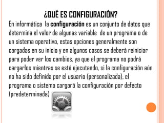 ¿QUÉ ES CONFIGURACIÓN?
En informática la configuración es un conjunto de datos que
determina el valor de algunas variable de un programa o de
un sistema operativo, estas opciones generalmente son
cargadas en su inicio y en algunos casos se deberá reiniciar
para poder ver los cambios, ya que el programa no podrá
cargarlos mientras se esté ejecutando, si la configuración aún
no ha sido definida por el usuario (personalizada), el
programa o sistema cargará la configuración por defecto
(predeterminada)
 