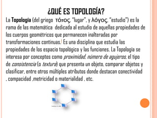 ¿QUÉ ES TOPOLOGÍA?
La Topología (del griego τόπος, “lugar”, y λόγος, “estudio”) es la
rama de las matemática dedicada al estudio de aquellas propiedades de
los cuerpos geométricos que permanecen inalteradas por
transformaciones continuas.1 Es una disciplina que estudia las
propiedades de los espacio topológico y las funciones. La Topología se
interesa por conceptos como proximidad, número de agujeros, el tipo
de consistencia (o textura) que presenta un objeto, comparar objetos y
clasificar, entre otros múltiples atributos donde destacan conectividad
, compacidad ,metricidad o materialidad , etc.
 