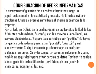 CONFIGURACION DE REDES INFORMATICAS
La correcta configuración de las redes informáticas juega un
papel fundamental en la estabilidad y robustez de la redes, evitará
problemas futuros y además contribuye al ahorro económico de la
empresa.
Por un lado se trabaja en la configuración de las Tarjetas de Red de los
diferentes ordenadores. Se configuran la conexión a la red local, los
correos electrónicos,...Y sobre todo se trabaja con "perfiles" de forma
tal que los ordenadores pasan a ser "puesto1", "puesto2", y así
sucesivamente. Cualquier usuario puede trabajar en cualquier
ordenador de la red. Se evita compartir carpetas o documentos como
medida de seguridad y para evitar perdida de datos. También se realiza
la configuración de los diferentes periféricos de uso general:
impresoras, scanner, el fax, etc.
 