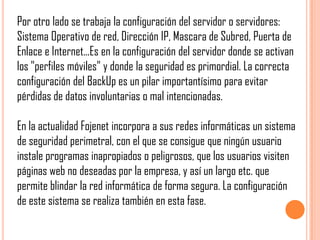 Por otro lado se trabaja la configuración del servidor o servidores:
Sistema Operativo de red, Dirección IP, Mascara de Subred, Puerta de
Enlace e Internet...Es en la configuración del servidor donde se activan
los "perfiles móviles" y donde la seguridad es primordial. La correcta
configuración del BackUp es un pilar importantísimo para evitar
pérdidas de datos involuntarias o mal intencionadas.

En la actualidad Fojenet incorpora a sus redes informáticas un sistema
de seguridad perimetral, con el que se consigue que ningún usuario
instale programas inapropiados o peligrosos, que los usuarios visiten
páginas web no deseadas por la empresa, y así un largo etc. que
permite blindar la red informática de forma segura. La configuración
de este sistema se realiza también en esta fase.
 