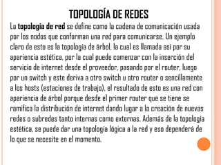 TOPOLOGÍA DE REDES
La topología de red se define como la cadena de comunicación usada
por los nodos que conforman una red para comunicarse. Un ejemplo
claro de esto es la topología de árbol, la cual es llamada así por su
apariencia estética, por la cual puede comenzar con la inserción del
servicio de internet desde el proveedor, pasando por el router, luego
por un switch y este deriva a otro switch u otro router o sencillamente
a los hosts (estaciones de trabajo), el resultado de esto es una red con
apariencia de árbol porque desde el primer router que se tiene se
ramifica la distribución de internet dando lugar a la creación de nuevas
redes o subredes tanto internas como externas. Además de la topología
estética, se puede dar una topología lógica a la red y eso dependerá de
lo que se necesite en el momento.
 
