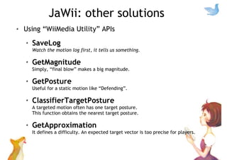 JaWii: other solutions
Using “WiiMedia Utility” APIs
SaveLog
Watch the motion log first, it tells us something.
GetMagnitude
Simply, “final blow” makes a big magnitude.
GetPosture
Useful for a static motion like “Defending”.
ClassifierTargetPosture
A targeted motion often has one target posture.
This function obtains the nearest target posture.
GetApproximation
It defines a difficulty. An expected target vector is too precise for players.
 