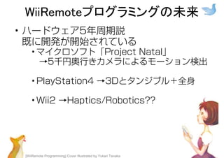 [WiiRemote Programming] Cover Illustrated by Yukari Tanaka
WiiRemoteプログラミングの未来
• ハードウェア5年周期説
既に開発が開始されている
• マイクロソフト「Project Natal」
→5千円奥⾏きカメラによるモーション検出
• PlayStation4 →3Dとタンジブル＋全⾝
• Wii2 →Haptics/Robotics??
 