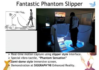 Fantastic Phantom Slipper
Real-time motion capture using slipper style interface.
Special vibro-tactile, “Phantom Sensation”
Semi-dome style immersive screen.
Demonstration at SIGGRAPH’98 Enhanced Reality.
 