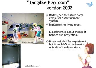 “Tangible Playroom”
version 2002
Redesigned for future home
computer entertainment
system.
Implement to living room.
• Experimented about modes of
haptics and projection.
It was suitable for experiment
but it couldn’t experiment at
outside of the laboratory.
At Sato Laboratory
Image sketch
 