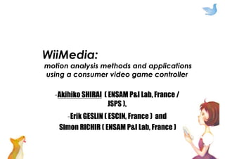WiiMedia:
motion analysis methods and applications
using a consumer video game controller
–Akihiko SHIRAI ( ENSAM P&I Lab, France /
JSPS ),
–Erik GESLIN ( ESCIN, France ) and
Simon RICHIR ( ENSAM P&I Lab, France )
 
