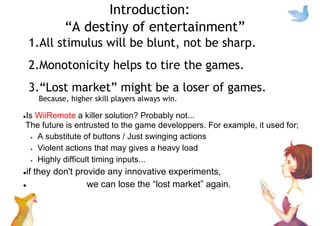 Introduction:
“A destiny of entertainment”
1.All stimulus will be blunt, not be sharp.
2.Monotonicity helps to tire the games.
3.“Lost market” might be a loser of games.
Because, higher skill players always win.
Is WiiRemote a killer solution? Probably not...
The future is entrusted to the game developpers. For example, it used for;
A substitute of buttons / Just swinging actions
Violent actions that may gives a heavy load
Highly difficult timing inputs...
if they don't provide any innovative experiments,
we can lose the “lost market” again.
 