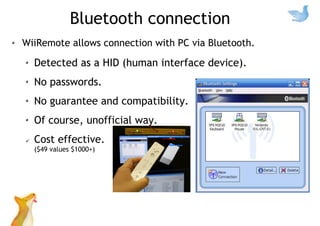 Bluetooth connection
WiiRemote allows connection with PC via Bluetooth.
Detected as a HID (human interface device).
No passwords.
No guarantee and compatibility.
Of course, unofficial way.
Cost effective.
($49 values $1000+)
 