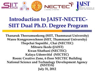 Introduction to JAIST-NECTEC-
 SIIT Dual Ph.D. Degree Program
Thanaruk Theeramunkong (SIIT, Thammasat University)
 Waree Kongprawechnon (SIIT, Thammasat University)
          Thepchai Supnithi , Chai (NECTEC)
                 Mitsuru Ikeda (JAIST)
               Kwan Sitathani (NECTEC)
             Kalaya Udomvitid (NECTEC)
    Room: Creative Zone, 6 floor NECTEC Building
 National Science and Technology Development Agency
                       (NSTDA)
                      July 31, 2012
 