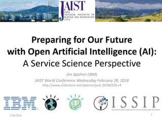 Jim Spohrer (IBM)
JAIST World Conference Wednesday February 28, 2018
http://www.slideshare.net/spohrer/jaist-20180228-v4
2/28/2018 1
Preparing for Our Future
with Open Artificial Intelligence (AI):
A Service Science Perspective
 