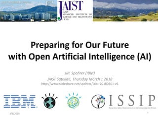 Jim Spohrer (IBM)
JAIST Satellite, Thursday March 1 2018
http://www.slideshare.net/spohrer/jaist-20180301-v6
3/1/2018 1
Preparing for Our Future
with Open Artificial Intelligence (AI)
 