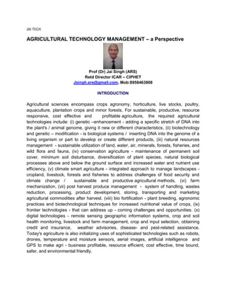 JAI TECH
AGRICULTURAL TECHNOLOGY MANAGEMENT – a Perspective
Prof (Dr) Jai Singh (ARS)
Retd Director ICAR – CIPHET
Jsingh.sre@gmail.com, Mob:8958463808
INTRODUCTION
Agricultural sciences encompass crops agronomy, horticulture, live stocks, poultry,
aquaculture, plantation crops and minor forests. For sustainable, productive, resource
responsive, cost effective and profitable agriculture, the required agricultural
technologies include: (i) genetic –enhancement - adding a specific stretch of DNA into
the plant's / animal genome, giving it new or different characteristics, (ii) biotechnology
and genetic – modification - is biological systems / inserting DNA into the genome of a
living organism or part to develop or create different products, (iii) natural resources
management - sustainable utilization of land, water, air, minerals, forests, fisheries, and
wild flora and fauna, (iv) conservation agriculture - maintenance of permanent soil
cover, minimum soil disturbance, diversification of plant species, natural biological
processes above and below the ground surface and increased water and nutrient use
efficiency, (v) climate smart agriculture - integrated approach to manage landscapes -
cropland, livestock, forests and fisheries to address challenges of food security and
climate change / sustainable and productive agricultural methods, (vi) farm
mechanization, (vii) post harvest produce management - system of handling, wastes
reduction, processing, product development, storing, transporting and marketing
agricultural commodities after harvest. (viii) bio fortification - plant breeding, agronomic
practices and biotechnological techniques for increased nutritional value of crops, (ix)
frontier technologies - that can address up - coming challenges and opportunities. (x)
digital technologies - remote sensing geographic information systems, crop and soil
health monitoring, livestock and farm management, crop and input selection, obtaining
credit and insurance, weather advisories, disease- and pest-related assistance.
Today's agriculture is also initializing uses of sophisticated technologies such as robots,
drones, temperature and moisture sensors, aerial images, artificial intelligence and
GPS to make agri - business profitable, resource efficient, cost effective, time bound,
safer, and environmental friendly.
 