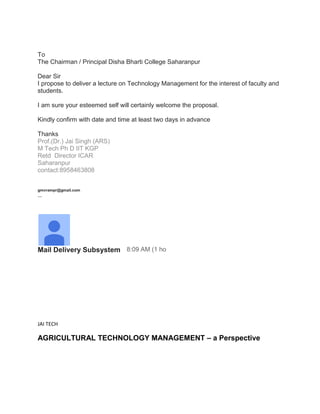 To
The Chairman / Principal Disha Bharti College Saharanpur
Dear Sir
I propose to deliver a lecture on Technology Management for the interest of faculty and
students.
I am sure your esteemed self will certainly welcome the proposal.
Kindly confirm with date and time at least two days in advance
Thanks
Prof.(Dr.) Jai Singh (ARS)
M Tech Ph D IIT KGP
Retd Director ICAR
Saharanpur
contact:8958463808
gmvrampr@gmail.com
--
Mail Delivery Subsystem 8:09 AM (1 ho
JAI TECH
AGRICULTURAL TECHNOLOGY MANAGEMENT – a Perspective
 