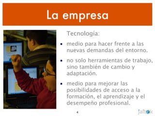 La empresa
    Tecnología:
  • medio para hacer frente a las
    nuevas demandas del entorno.
  • no solo herramientas de trabajo,
    sino también de cambio y
    adaptación.
  • medio para mejorar las
    posibilidades de acceso a la
    formación, el aprendizaje y el
    desempeño profesional.
        4
 