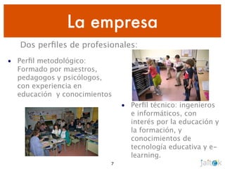 La empresa
   Dos perﬁles de profesionales:
• Perﬁl metodológico:
  Formado por maestros,
  pedagogos y psicólogos,
  con experiencia en
  educación y conocimientos
                              • Perﬁl técnico: ingenieros
                                e informáticos, con
                                interés por la educación y
                                la formación, y
                                conocimientos de
                                tecnología educativa y e-
                                learning.
                          7
 