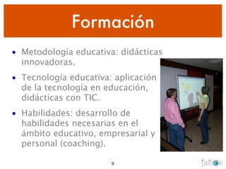 Formación
• Metodología educativa: didácticas
  innovadoras.
• Tecnología educativa: aplicación
  de la tecnología en educación,
  didácticas con TIC.
• Habilidades: desarrollo de
  habilidades necesarias en el
  ámbito educativo, empresarial y
  personal (coaching).

                       9
 
