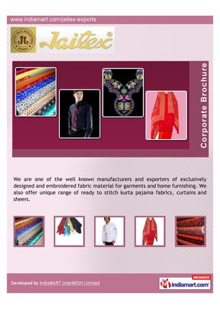 We are one of the well known manufacturers and exporters of exclusively
designed and embroidered fabric material for garments and home furnishing. We
also offer unique range of ready to stitch kurta pajama fabrics, curtains and
sheers.
 