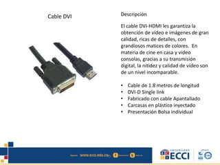Cable DVI Descripción 
El cable DVI-HDMI les garantiza la 
obtención de vídeo e imágenes de gran 
calidad, ricas de detalles, con 
grandiosos matices de colores. En 
materia de cine en casa y video 
consolas, gracias a su transmisión 
digital, la nitidez y calidad de vídeo son 
de un nivel incomparable. 
• Cable de 1.8 metros de longitud 
• DVI-D Single link 
• Fabricado con cable Apantallado 
• Carcasas en plástico inyectado 
• Presentación Bolsa individual 
 