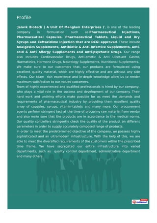 Profile
'Jaiwik Biotech ( A Unit Of Manglam Enterprises )', is one of the leading
company in formulation such as Pharmaceutical Injections,
Pharmaceutical Capsules, Pharmaceutical Tablets, Liquid and Dry
Syrups and Ceftazidime Injection that are DCGI approved. These include
Analgesics Supplements, Antibiotic & Anti-Infective Supplements, Anti-
cold & Anti Allergy Supplements and Anti-psychotic Drugs. Our range
also includes Cardiovascular Drugs, Anti-emetic & Anti Ulcer-ant Gastro,
Haematinics, Hormone Drugs, Neurology Supplements, Nutritional Supplements.
We make sure to our customers that, our products are formulated using
excellent quality material, which are highly eﬀective and are without any side
eﬀects. Our team rich experience and in-depth knowledge allow us to render
maximum satisfaction to our valued customers.
Team of highly experienced and qualiﬁed professionals is hired by our company,
who plays a vital role in the success and development of our company. Their
hard work and untiring eﬀorts make possible for us meet the demands and
requirements of pharmaceutical industry by providing them excellent quality
array of capsules, syrups, vitamin-tablets and many more. Our procurement
agents perform stringent test at the time of procuring raw material from vendor
and also make sure that the products are in accordance to the medical norms.
Our quality controllers stringently check the quality of the product on diﬀerent
parameters in order to supply accurately composed range of products.
In order to meet the predetermined objective of the company, we possess highly
sophisticated and an ultramodern infrastructure. With the help of this, we are
able to meet the diversiﬁed requirements of the customers within the prescribed
time frame. We have segregated our entire infrastructure into varied
departments, such as quality control department, administrative department
and many others.
 