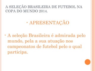 A SELEÇÃO BRASILEIRA DE FUTEBOL NA COPA DO MUNDO 2014. APRESENTAÇÃO A seleção Brasileira é admirada pelo  mundo, pela a sua atuação nos campeonatos de futebol pelo o qual participa. 