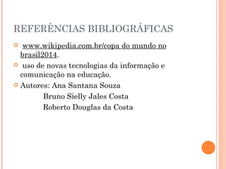 REFERÊNCIAS BIBLIOGRÁFICAS www.wikipedia.com.br/copa do mundo no brasil2014 .  uso de novas tecnologias da informação e comunicação na educação.  Autores: Ana Santana Souza Bruno Sielly Jales Costa Roberto Douglas da Costa 