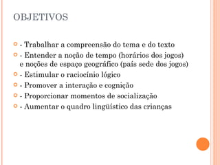OBJETIVOS  - Trabalhar a compreensão do tema e do texto - Entender a noção de tempo (horários dos jogos) e noções de espaço geográfico (país sede dos jogos) - Estimular o raciocínio lógico - Promover a interação e cognição - Proporcionar momentos de socialização - Aumentar o quadro lingüístico das crianças 